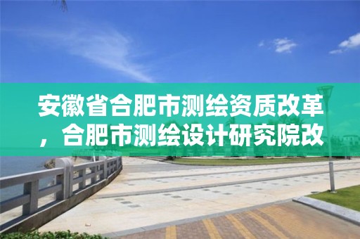 安徽省合肥市测绘资质改革，合肥市测绘设计研究院改制