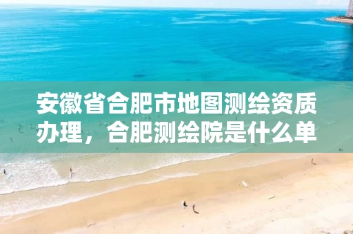 安徽省合肥市地图测绘资质办理,合肥测绘院是什么单位 安徽省合肥市地图测绘资质办理,合肥测绘院是什么单位