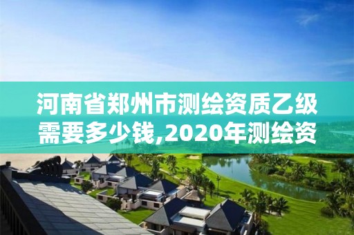 河南省郑州市测绘资质乙级需要多少钱,2020年测绘资质乙级需要什么条件。