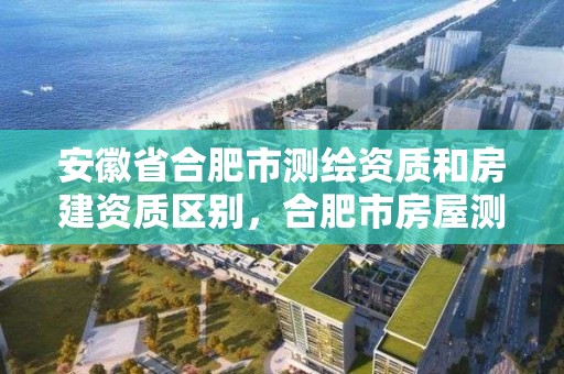 安徽省合肥市测绘资质和房建资质区别，合肥市房屋测绘