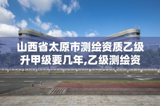 山西省太原市测绘资质乙级升甲级要几年,乙级测绘资质满几年申请甲级。