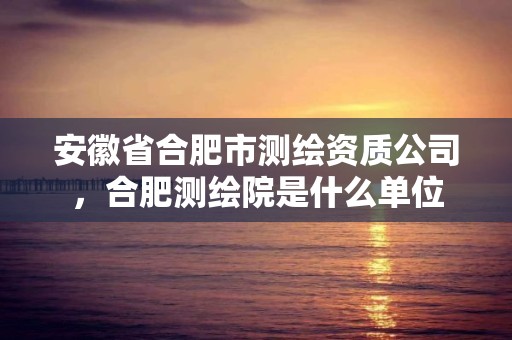 安徽省合肥市测绘资质公司，合肥测绘院是什么单位