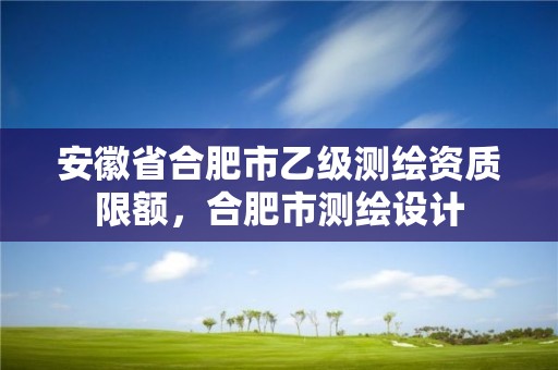 安徽省合肥市乙级测绘资质限额，合肥市测绘设计