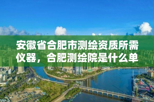 安徽省合肥市测绘资质所需仪器，合肥测绘院是什么单位