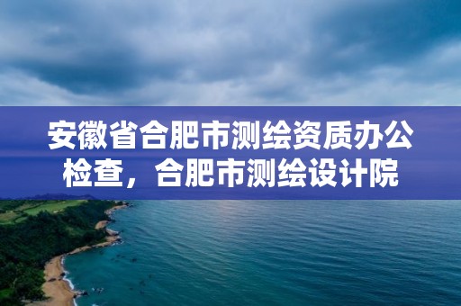 安徽省合肥市测绘资质办公检查，合肥市测绘设计院