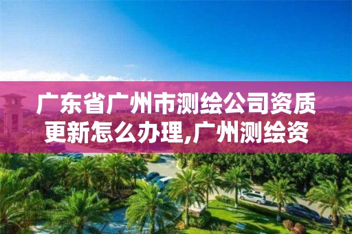 广东省广州市测绘公司资质更新怎么办理,广州测绘资质代办。