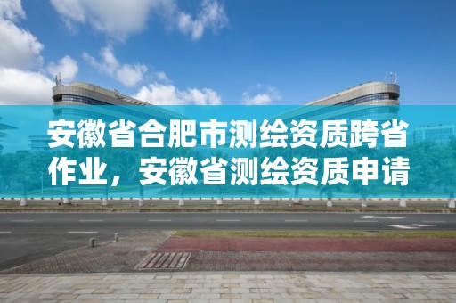 安徽省合肥市测绘资质跨省作业，安徽省测绘资质申请