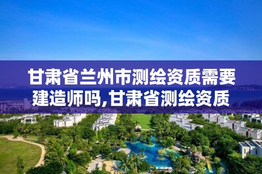 甘肃省兰州市测绘资质需要建造师吗,甘肃省测绘资质单位。