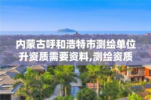 内蒙古呼和浩特市测绘单位升资质需要资料,测绘资质换证2021。