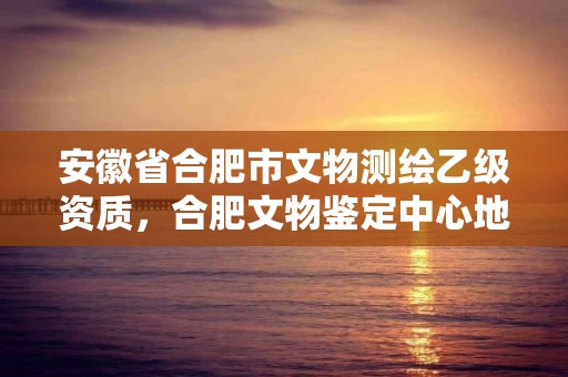 安徽省合肥市文物测绘乙级资质，合肥文物鉴定中心地址和电话