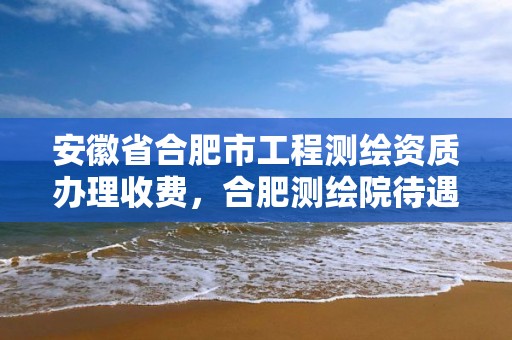 安徽省合肥市工程测绘资质办理收费，合肥测绘院待遇怎么样