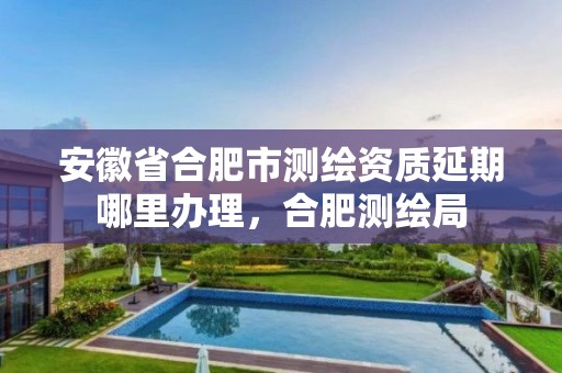 安徽省合肥市测绘资质延期哪里办理，合肥测绘局