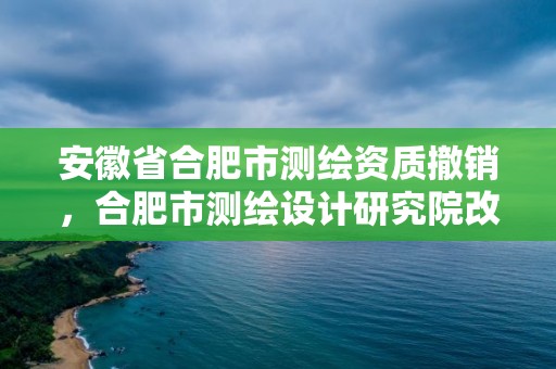 安徽省合肥市测绘资质撤销，合肥市测绘设计研究院改制