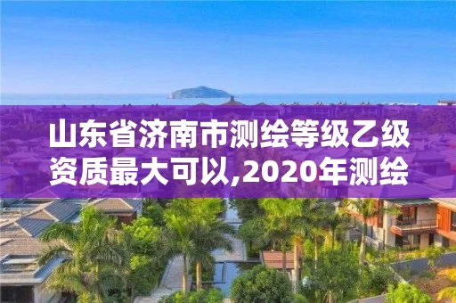 山东省济南市测绘等级乙级资质最大可以,2020年测绘资质乙级需要什么条件。 山东省济南市测绘等级乙级资质最大可以,2020年测绘资质乙级需要什么条件。