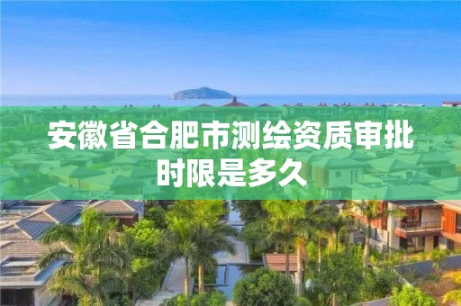 安徽省合肥市测绘资质审批时限是多久 安徽省合肥市测绘资质审批时限是多久