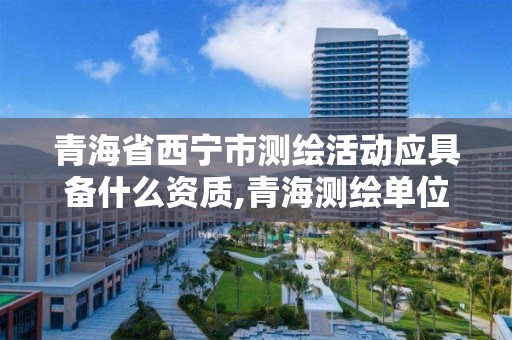 青海省西宁市测绘活动应具备什么资质,青海测绘单位。