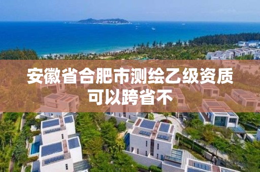 安徽省合肥市测绘乙级资质可以跨省不