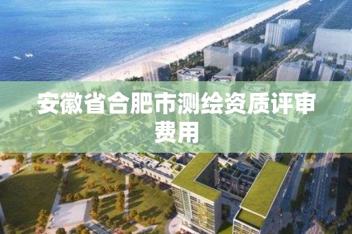 安徽省合肥市测绘资质评审费用