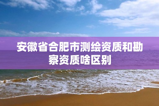 安徽省合肥市测绘资质和勘察资质啥区别