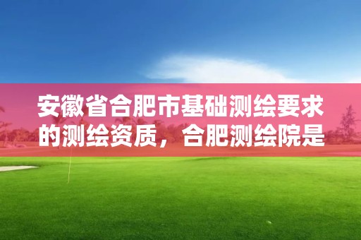 安徽省合肥市基础测绘要求的测绘资质，合肥测绘院是什么单位