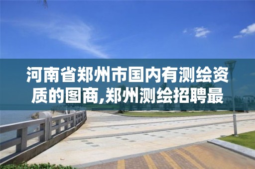 河南省郑州市国内有测绘资质的图商,郑州测绘招聘最新测绘招聘。