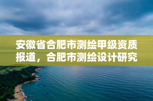 安徽省合肥市测绘甲级资质报道，合肥市测绘设计研究院是国企吗