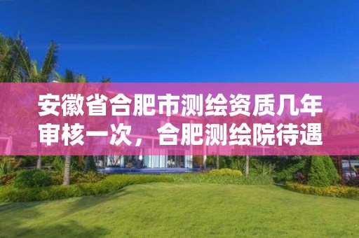 安徽省合肥市测绘资质几年审核一次，合肥测绘院待遇怎么样