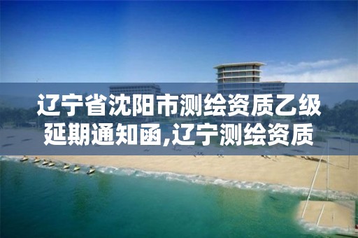 辽宁省沈阳市测绘资质乙级延期通知函,辽宁测绘资质单位。