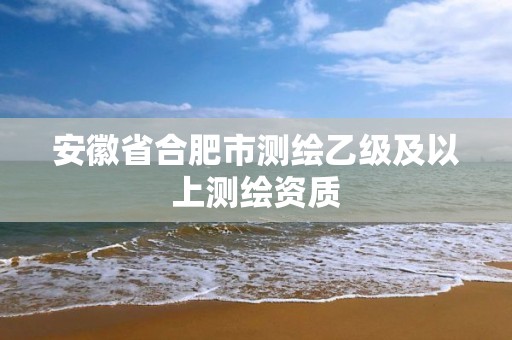 安徽省合肥市测绘乙级及以上测绘资质