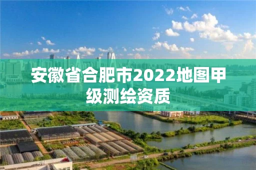 安徽省合肥市2022地图甲级测绘资质 安徽省合肥市2022地图甲级测绘资质