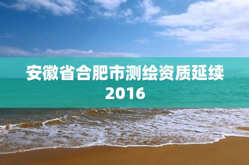 安徽省合肥市测绘资质延续2016