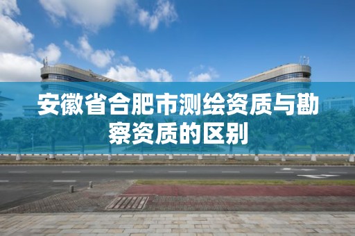 安徽省合肥市测绘资质与勘察资质的区别