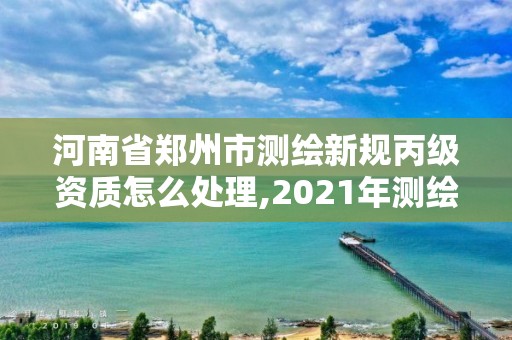 河南省郑州市测绘新规丙级资质怎么处理,2021年测绘丙级资质申报条件。