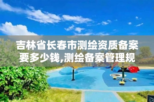 吉林省长春市测绘资质备案要多少钱,测绘备案管理规定。