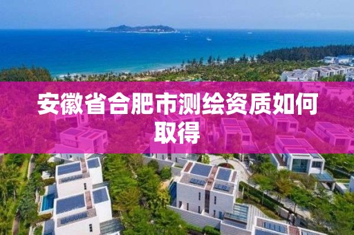 安徽省合肥市测绘资质如何取得