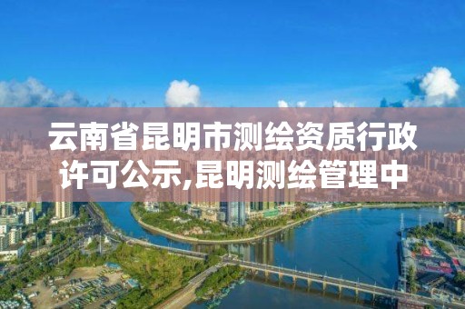 云南省昆明市测绘资质行政许可公示,昆明测绘管理中心。