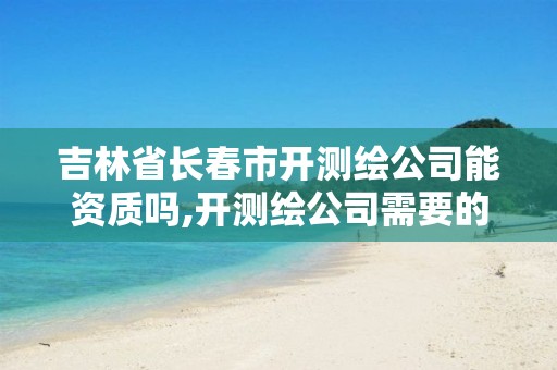 吉林省长春市开测绘公司能资质吗,开测绘公司需要的条件。