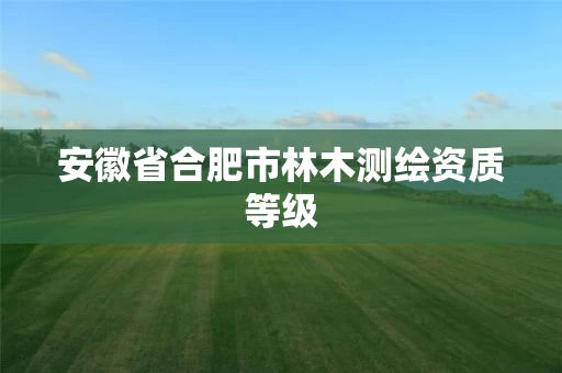 安徽省合肥市林木测绘资质等级 安徽省合肥市林木测绘资质等级
