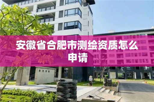 安徽省合肥市测绘资质怎么申请 安徽省合肥市测绘资质怎么申请