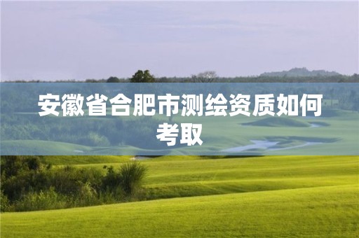 安徽省合肥市测绘资质如何考取