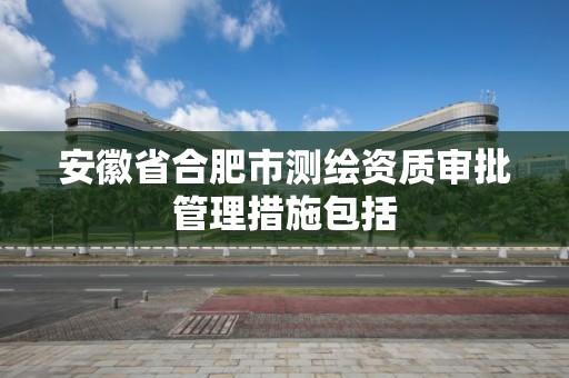 安徽省合肥市测绘资质审批管理措施包括