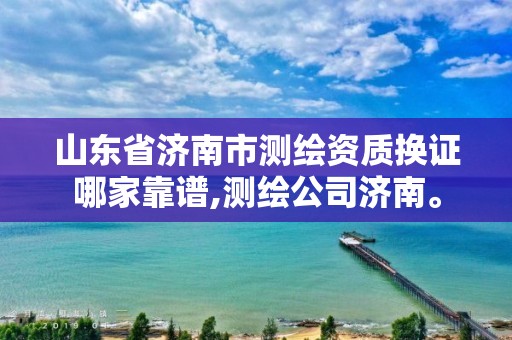 山东省济南市测绘资质换证哪家靠谱,测绘公司济南。