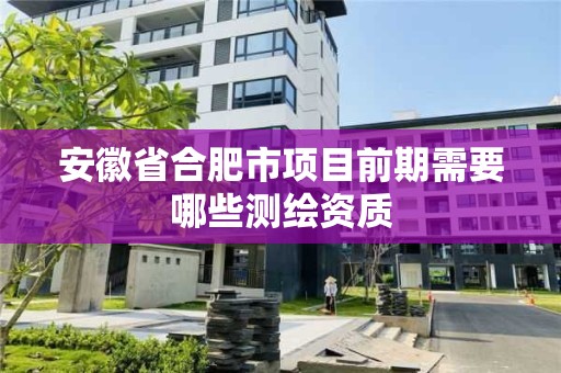 安徽省合肥市项目前期需要哪些测绘资质