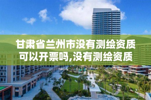 甘肃省兰州市没有测绘资质可以开票吗,没有测绘资质可以接测绘活吗。