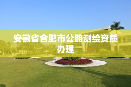 安徽省合肥市公路测绘资质办理 安徽省合肥市公路测绘资质办理