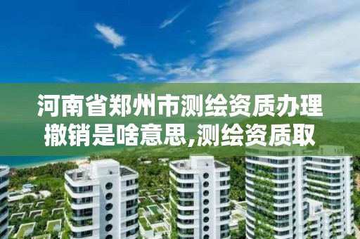 河南省郑州市测绘资质办理撤销是啥意思,测绘资质取消了没有。