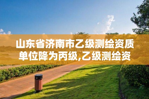 山东省济南市乙级测绘资质单位降为丙级,乙级测绘资质单位名录。