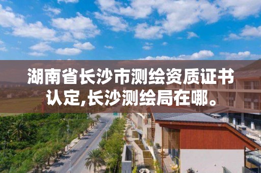 湖南省长沙市测绘资质证书认定,长沙测绘局在哪。