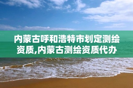 内蒙古呼和浩特市划定测绘资质,内蒙古测绘资质代办。