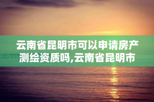 云南省昆明市可以申请房产测绘资质吗,云南省昆明市可以申请房产测绘资质吗现在。